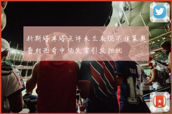 科斯塔库塔点评米兰表现不佳莱奥普利西奇中场失常引发担忧