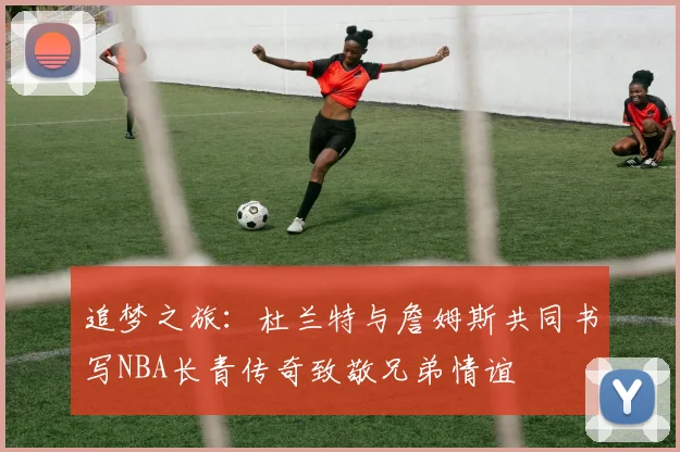 追梦之旅：杜兰特与詹姆斯共同书写NBA长青传奇致敬兄弟情谊