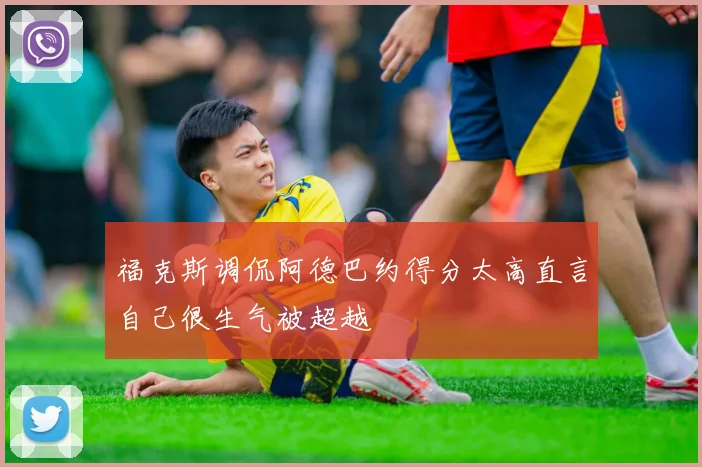 福克斯调侃阿德巴约得分太高直言自己很生气被超越