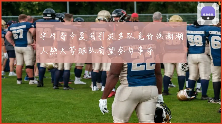 字母哥今夏或引发多队竞价热潮湖人热火等球队有望参与争夺