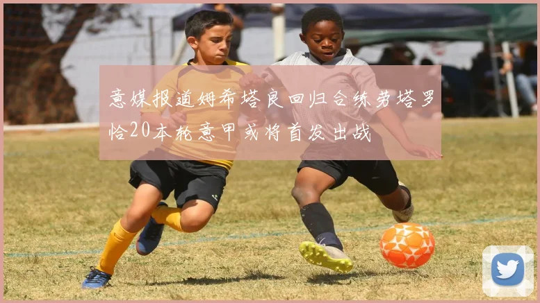意媒报道姆希塔良回归合练劳塔罗恰20本轮意甲或将首发出战