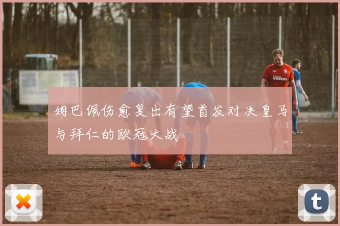 姆巴佩伤愈复出有望首发对决皇马与拜仁的欧冠大战