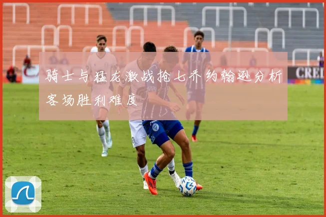 骑士与猛龙激战抢七乔约翰逊分析客场胜利难度