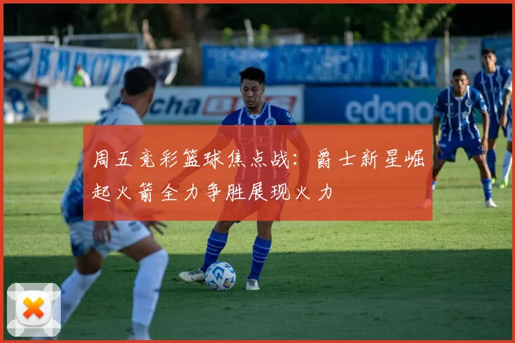 周五竞彩篮球焦点战：爵士新星崛起火箭全力争胜展现火力
