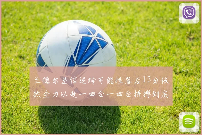 兰德尔坚信逆转可能性落后13分依然全力以赴一回合一回合拼搏到底