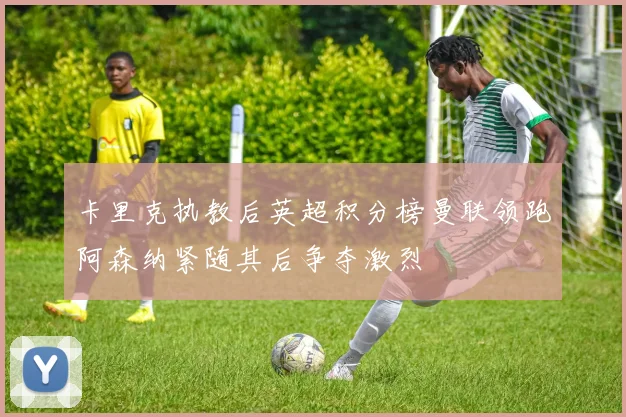 卡里克执教后英超积分榜曼联领跑阿森纳紧随其后争夺激烈
