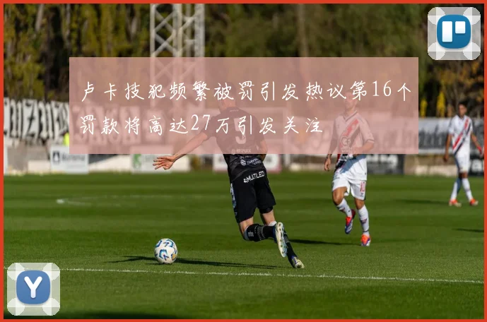 卢卡技犯频繁被罚引发热议第16个罚款将高达27万引发关注
