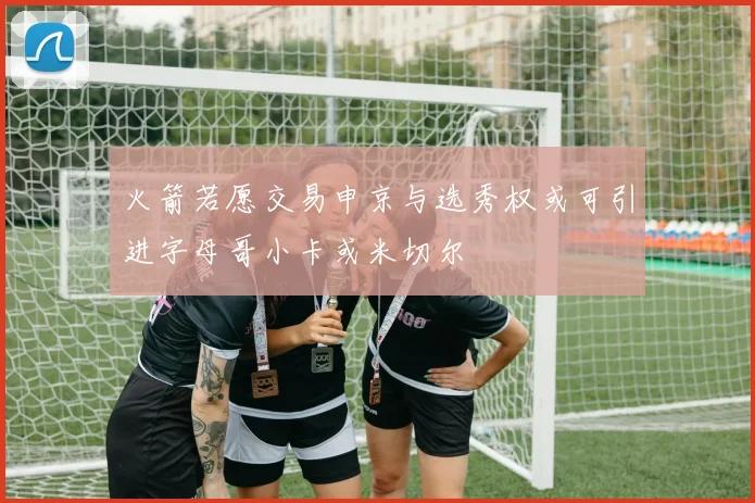 火箭若愿交易申京与选秀权或可引进字母哥小卡或米切尔