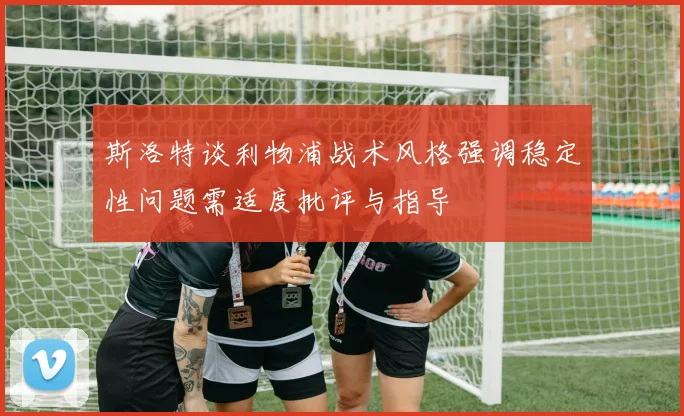 斯洛特谈利物浦战术风格强调稳定性问题需适度批评与指导