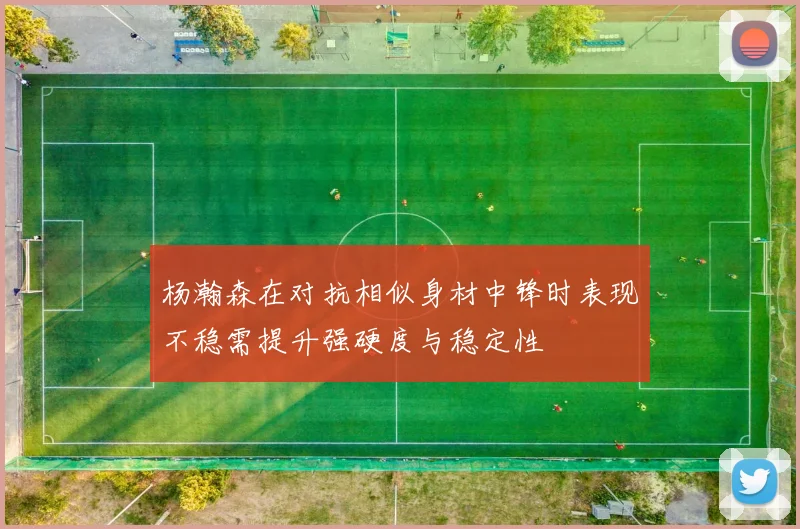 杨瀚森在对抗相似身材中锋时表现不稳需提升强硬度与稳定性