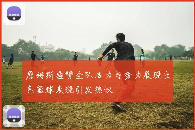 詹姆斯盛赞全队活力与努力展现出色篮球表现引发热议