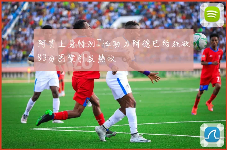 阿贾上身特别T恤助力阿德巴约狂砍83分图案引发热议