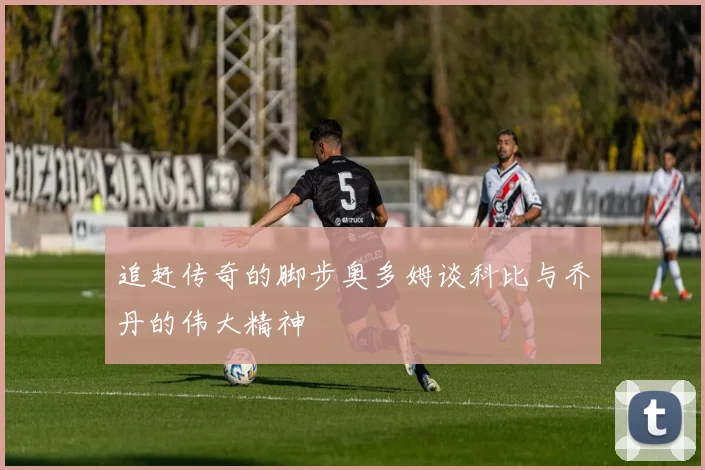 追赶传奇的脚步奥多姆谈科比与乔丹的伟大精神