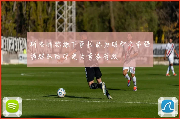 斯洛特称撤下萨拉赫为明智之举强调球队防守更为紧凑有效
