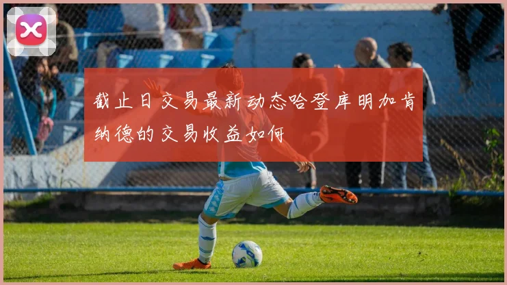 截止日交易最新动态哈登库明加肯纳德的交易收益如何